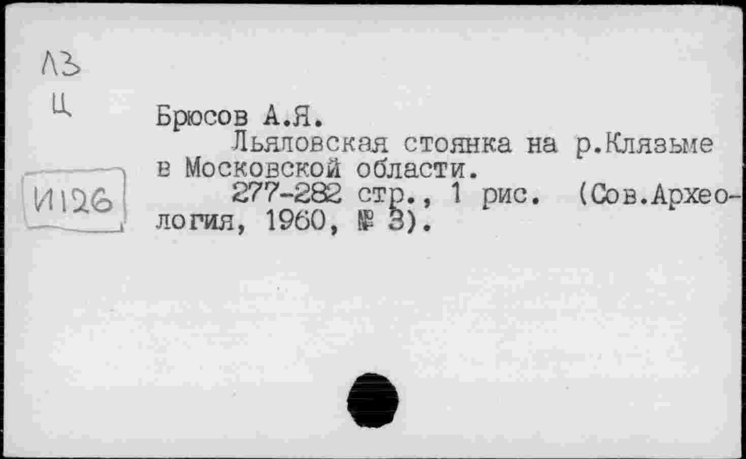 ﻿ль
LL
HQ6
Брюсов А.Я.
Льяловская стоянка на р.Клязьме в Московской области.
277-282 стр., 1 рис. (Сов.Археология, I960, ® 3).